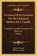 A Course Of Six Lectures On The Chemical History Of A Candle: To Which Is Added A Lecture On Platinum (1861)