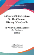 A Course Of Six Lectures On The Chemical History Of A Candle: To Which Is Added A Lecture On Platinum (1861)