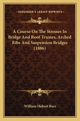 A Course On The Stresses In Bridge And Roof Trusses, Arched Ribs And Suspension Bridges (1886) - Burr, William Hubert