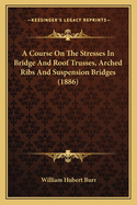 A Course on the Stresses in Bridge and Roof Trusses, Arched Ribs and Suspension Bridges