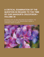 A Critical Examination of the Question in Regard to the Time of Our Saviour's Crucifixion: Showing T