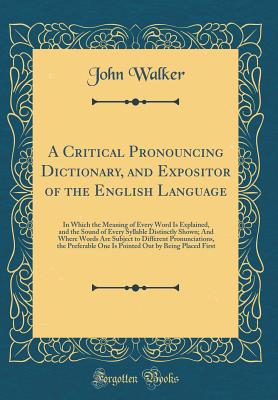 A Critical Pronouncing Dictionary, and Expositor of the English Language: In Which the Meaning of Every Word Is Explained, and the Sound of Every Syllable Distinctly Shown; And Where Words Are Subject to Different Pronunciations, the Preferable One Is Poi - Walker, John, Dr.
