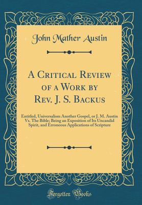 A Critical Review of a Work by Rev. J. S. Backus: Entitled, Universalism Another Gospel, or J. M. Austin vs. the Bible; Being an Exposition of Its Uncandid Spirit, and Erroneous Applications of Scripture (Classic Reprint) - Austin, John Mather