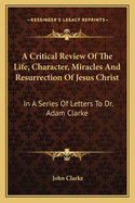 A Critical Review of the Life, Character, Miracles, and Resurrection of Jesus Christ, in a Series of Letters to Dr. Adam Clarke (Minister of the Gospel)