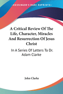 A Critical Review Of The Life, Character, Miracles And Resurrection Of Jesus Christ: In A Series Of Letters To Dr. Adam Clarke