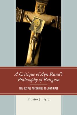 A Critique of Ayn Rand's Philosophy of Religion: The Gospel According to John Galt - Byrd, Dustin J.