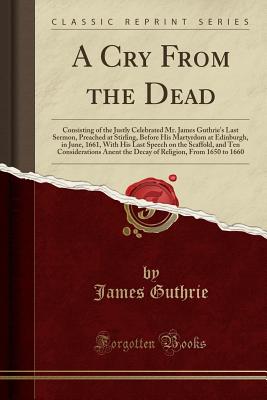 A Cry from the Dead: Consisting of the Justly Celebrated Mr. James Guthrie's Last Sermon, Preached at Stirling, Before His Martyrdom at Edinburgh, in June, 1661, with His Last Speech on the Scaffold, and Ten Considerations Anent the Decay of Religion, Fro - Guthrie, James