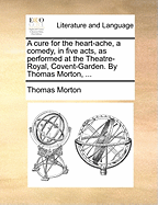 A Cure for the Heart-Ache, a Comedy, in Five Acts, as Performed at the Theatre-Royal, Covent-Garden by Thomas Morton,