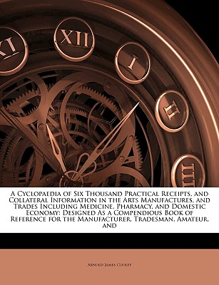 A Cyclopaedia of Six Thousand Practical Receipts, and Collateral Information in the Arts Manufactures, and Trades Including Medicine, Pharmacy, and Domestic Economy: Designed as a Compendious Book of Reference for the Manufacturer, Tradesman, Amateur, and - Cooley, Arnold James