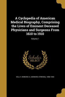 A Cyclopedia of American Medical Biography, Comprising the Lives of Eminent Deceased Physicians and Surgeons From 1610 to 1910; Volume 1 - Kelly, Howard a (Howard Atwood) 1858-1 (Creator)