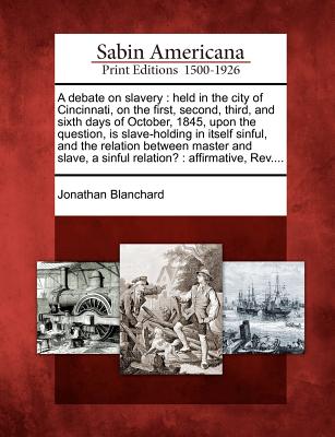 A Debate on Slavery: Held in the City of Cincinnati, on the First, Second, Third, and Sixth Days of October, 1845, Upon the Question, Is Slave-Holding in Itself Sinful, and the Relation Between Master and Slave, a Sinful Relation?: Affirmative, REV.... - Blanchard, Jonathan