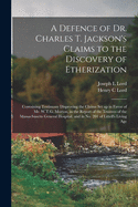 A Defence of Dr. Charles T. Jackson's Claims to the Discovery of Etherization: Containing Testimony Disproving the Claims Set up in Favor of Mr. W.T.G. Morton, in the Report of the Trustees of the Massachusetts General Hospital, and in No. 201 Of...