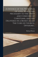 A Defence of the Principles of Love, Which Are Necessary to the Unity and Concord of Christians; and Are Delivered in a Book Called The Cure of Church-divisions ... Written to Detect and Eradicate All Love-killing, Dividing, and Church-destroying...