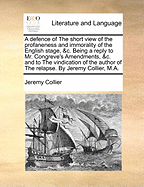 A Defence of the Short View of the Profaneness and Immorality of the English Stage, &C. Being a Reply to Mr. Congreve's Amendments, &C. and to the Vindication of the Author of the Relapse. by Jeremy Collier, M.A.