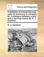 A Definition of Minuet-dancing, Rules for Behaviour in Company &c. A Dialogue Between a Lady, and a Dancing-master By S. J. Gardiner