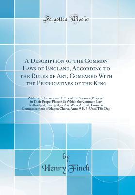 A Description of the Common Laws of England, According to the Rules of Art, Compared with the Prerogatives of the King: With the Substance and Effect of the Statutes (Disposed in Their Proper Places) by Which the Common Law Is Abridged, Enlarged, or Any W - Finch, Henry, Sir