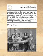 A Description of the Common Laws of England, According to the Rules of Art, Compared with the Prerogatives of the King: With the Substance and Effect of the Statutes (Disposed in Their Proper Places) by Which the Common Law Is Abridged, Enlarged, or Any W