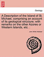 A Description of the Island of St. Michael, Comprising an Account of Its Geological Structure; With Remarks on the Other Azores or Western Islands, Etc. .