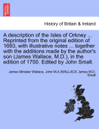 A Description of the Isles of Orkney ... Reprinted from the Original Edition of 1693, with Illustrative Notes ... Together with the Additions Made by the Author's Son (James Wallace, M.D.), in the Edition of 1700. Edited by John Small.