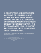 A Descriptive and Historical Account of Hydraulic and Other Machines for Raising Water, Ancient and Modern: With Observations on Various Subjects Connected with the Mechanic Arts, Including the Progressive Development of the Steam Engine ...: In Five Boo