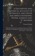 A Descriptive and Historical Account of Hydraulic and Other Machines for Raising Water, Ancient and Modern: With Observations On Various Subjects Connected With the Mechanic Arts: Including the Progressive Development of the Steam Engine ... in Five Books