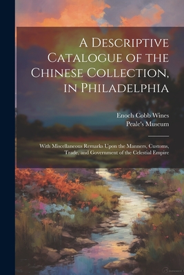 A Descriptive Catalogue of the Chinese Collection, in Philadelphia: With Miscellaneous Remarks Upon the Manners, Customs, Trade, and Government of the Celestial Empire - Wines, Enoch Cobb, and Peale's Museum (Philadelphia, Pa ) (Creator)