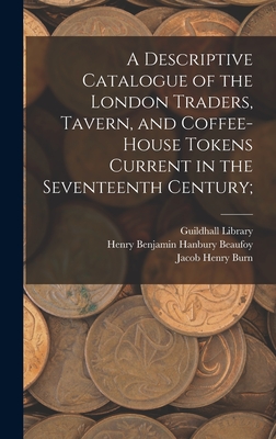 A Descriptive Catalogue of the London Traders, Tavern, and Coffee-house Tokens Current in the Seventeenth Century; - Guildhall Library (London, England) (Creator), and Beaufoy, Henry Benjamin Hanbury 1786 (Creator), and Burn, Jacob Henry D...