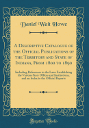 A Descriptive Catalogue of the Official Publications of the Territory and State of Indiana, from 1800 to 1890: Including References to the Laws Establishing the Various State Offices and Institutions, and an Index to the Official Reports