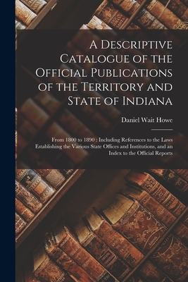 A Descriptive Catalogue of the Official Publications of the Territory and State of Indiana: From 1800 to 1890: Including References to the Laws Establishing the Various State Offices and Institutions, and an Index to the Official Reports - Howe, Daniel Wait 1839-1920