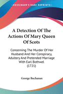 A Detection Of The Actions Of Mary Queen Of Scots: Concerning The Murder Of Her Husband And Her Conspiracy, Adultery And Pretended Marriage With Earl Bothwel (1721)