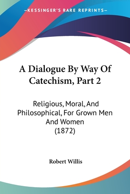 A Dialogue By Way Of Catechism, Part 2: Religious, Moral, And Philosophical, For Grown Men And Women (1872) - Willis, Robert