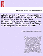 A Dialogue in the Shades, Between William Caxton, Fodius, a Bibliomaniac, and William Wynken, Clerk. the Story of Dean Honywood's Grubs. with Explanatory Notes, by W. W. with a Ballad Entitled Rare Doings at Roxburghe-Hall. by William Clarke.