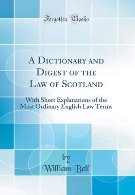 A Dictionary and Digest of the Law of Scotland: With Short Explanations of the Most Ordinary English Law Terms (Classic Reprint) - Bell, William