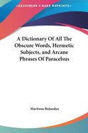 A Dictionary of All the Obscure Words, Hermetic Subjects, and Arcane Phrases of Paracelsus