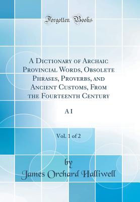 A Dictionary of Archaic Provincial Words, Obsolete Phrases, Proverbs, and Ancient Customs, from the Fourteenth Century, Vol. 1 of 2: A I (Classic Reprint) - Halliwell, James Orchard