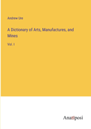 A Dictionary of Arts, Manufactures, and Mines: Vol. I