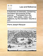 A Dictionary of Chemistry. Containing the Theory and Practice of That Science; ... Translated from the French. with Plates, Notes, and Additions, by the Translator. Volume 2 of 2