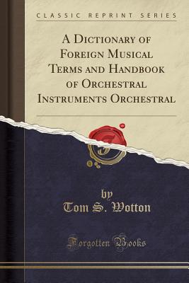 A Dictionary of Foreign Musical Terms and Handbook of Orchestral Instruments Orchestral (Classic Reprint) - Wotton, Tom S