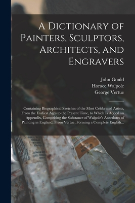 A Dictionary of Painters, Sculptors, Architects, and Engravers: Containing Biographical Sketches of the Most Celebrated Artists, From the Earliest Ages to the Present Time, to Which is Added an Appendix, Comprising the Substance of Walpole's Anecdotes... - Gould, John, and Walpole, Horace 1717-1797 Anecdotes (Creator), and Vertue, George 1684-1756