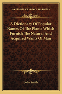 A Dictionary of Popular Names of the Plants Which Furnish the Natural and Acquired Wants of Man, in All Matters of Domestic and General Economy. Their History, Products, & Uses