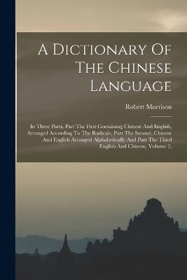 A Dictionary Of The Chinese Language: In Three Parts, Part The First Containing Chinese And English, Arranged According To The Radicals, Part The Second, Chinese And English Arranged Alphabetically And Part The Third English And Chinese, Volume 2, - Morrison, Robert