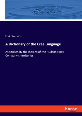 A Dictionary of the Cree Language: As spoken by the Indians of the Hudson's Bay Company's territories - Watkins, E a