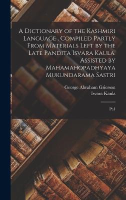 A Dictionary of the Kashmiri Language . Compiled Partly From Materials Left by the Late Pandita Isvara Kaula. Assisted by Mahamahopadhyaya Mukundarama Sastri: Pt.1 - Grierson, George Abraham, and Isvara Kaula, 1833-1893