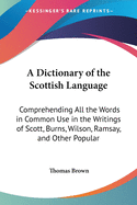 A Dictionary of the Scottish Language: Comprehending All the Words in Common Use in the Writings of Scott, Burns, Wilson, Ramsay, and Other Popular