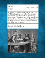 A Digest of Laws Relating to the City of Philadelphia, from Its Territorial Extension, by the Act of Assembly, Approved February 2D, 1854, Until the