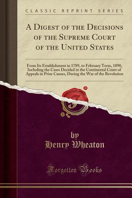 A Digest of the Decisions of the Supreme Court of the United States: From Its Establishment in 1789, to February Term, 1890, Including the Cases Decided in the Continental Court of Appeals in Prize Causes, During the War of the Revolution - Wheaton, Henry