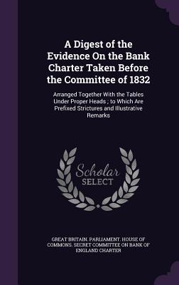 A Digest of the Evidence On the Bank Charter Taken Before the Committee of 1832: Arranged Together With the Tables Under Proper Heads; to Which Are Prefixed Strictures and Illustrative Remarks - Great Britain Parliament House of Comm (Creator)