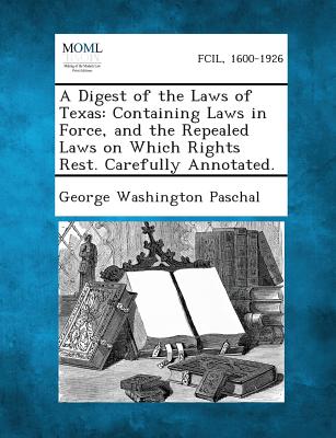 A Digest of the Laws of Texas: Containing Laws in Force, and the Repealed Laws on Which Rights Rest. Carefully Annotated. - Paschal, George Washington