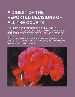 A Digest of the Reported Decisions of All the Courts; Including a Selection from the Irish, with a Collection of Cases Overruled and Impeached, and References to the Statutes, Rules and Orders of Court - Fisher, Robert Alexander