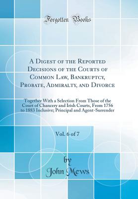 A Digest of the Reported Decisions of the Courts of Common Law, Bankruptcy, Probate, Admiralty, and Divorce, Vol. 6 of 7: Together with a Selection from Those of the Court of Chancery and Irish Courts, from 1756 to 1883 Inclusive; Principal and Agent-Surr - Mews, John